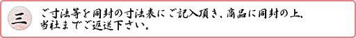 ご寸法等を同封の寸法表にご記入頂き、商品に同封の上、当社までご返送下さい。