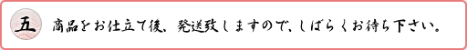 商品をお仕立て後、発送致しますので、しばらくお待ち下さい。